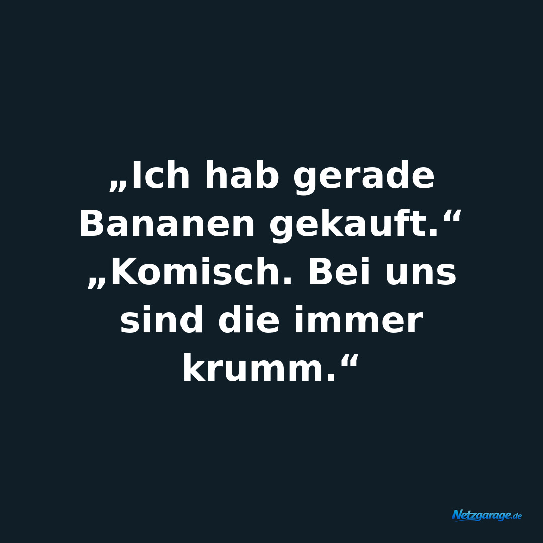 „Ich hab gerade Bananen gekauft.“
„Komisch. Bei uns sind die immer krumm.“